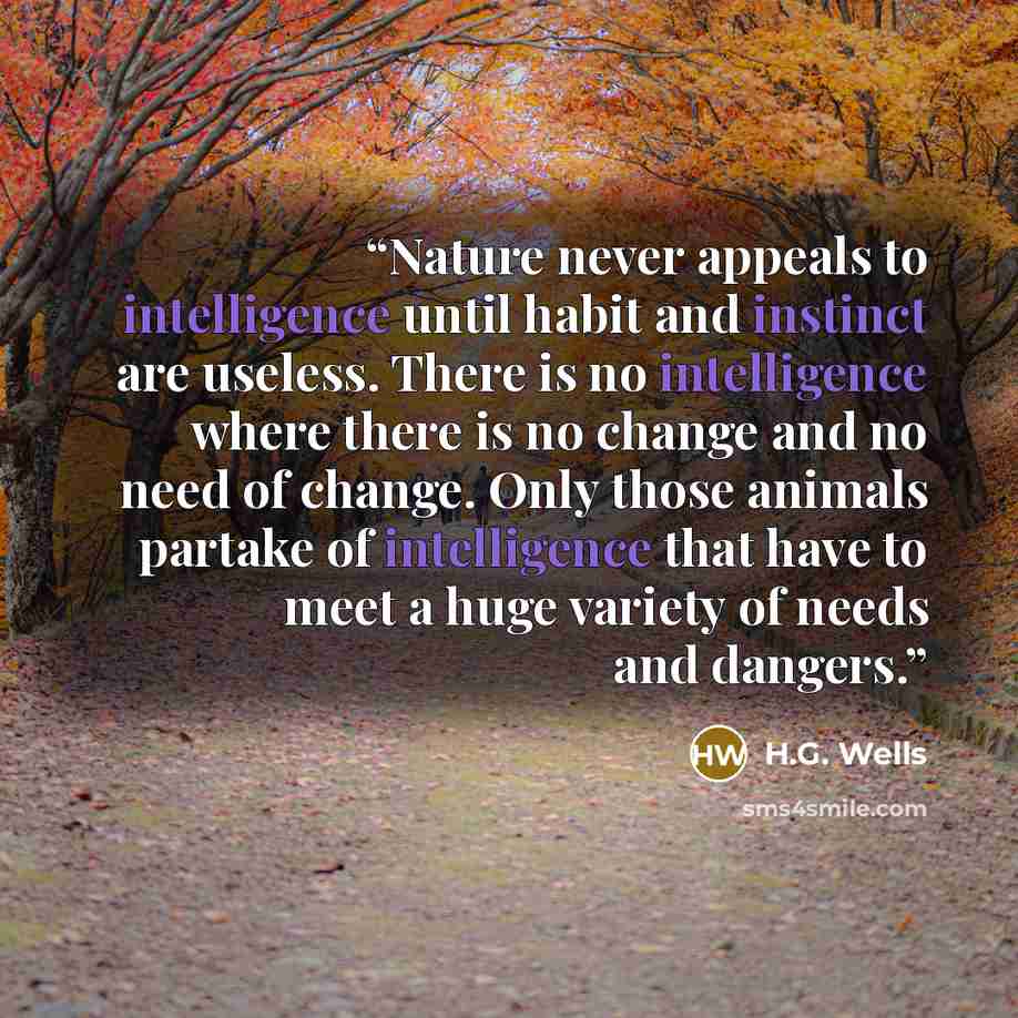 “Nature never appeals to intelligence until habit and instinct are useless. There is no intelligence where there is no change and no need of change. Only those animals partake of intelligence that have to meet a huge variety of needs and dangers.” quote by H.G. Wells