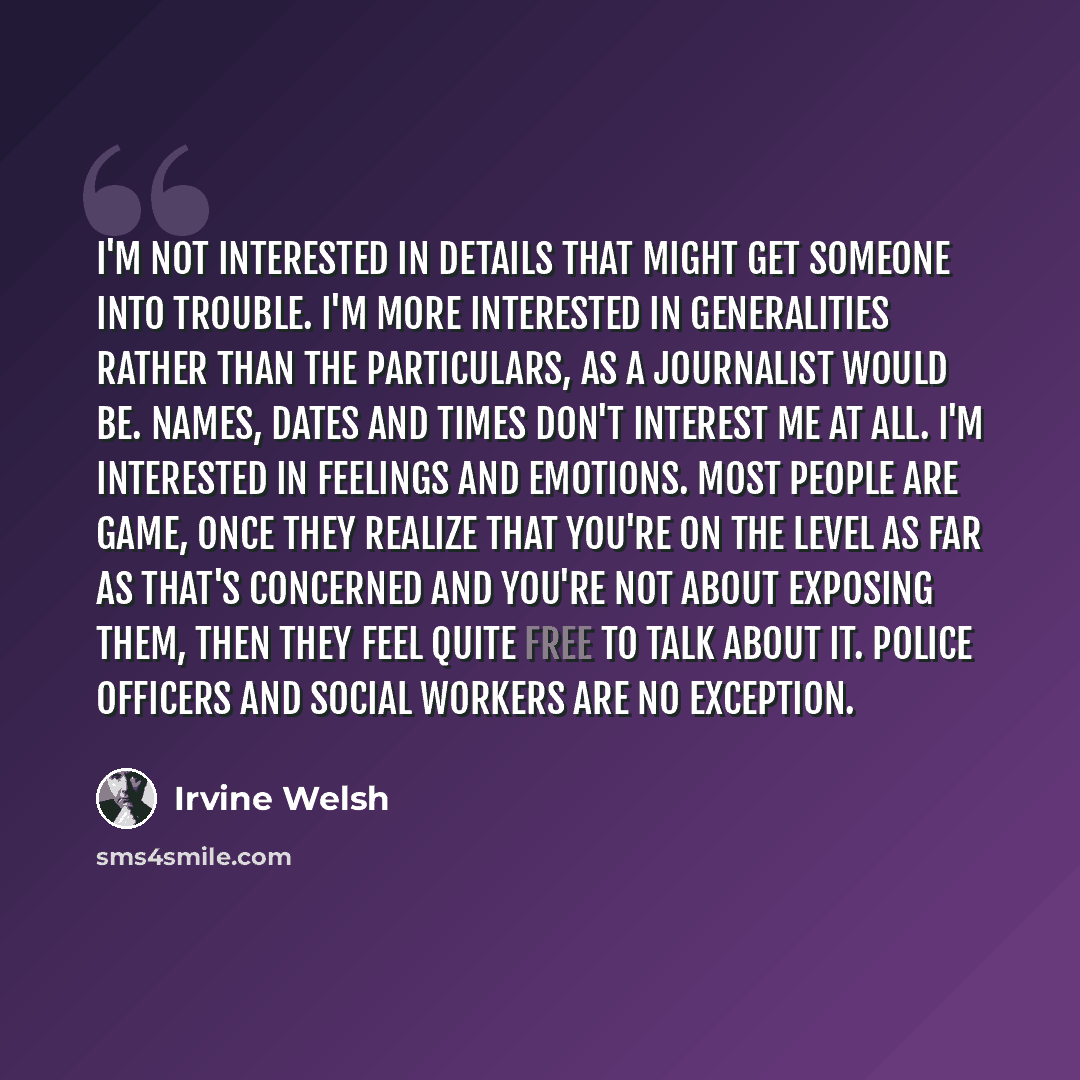 “I'm not interested in details that might get someone into trouble. I'm more interested in generalities rather than the particulars, as a journalist would be. Names, dates and times don't interest me at all. I'm interested in feelings and emotions. Most people are game, once they realize that…” quote by Irvine Welsh