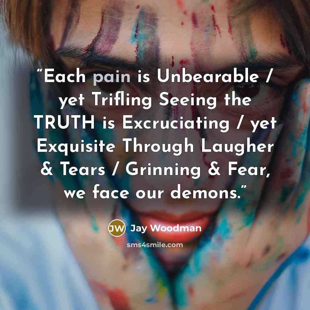 “Each pain is Unbearable / yet Trifling Seeing the TRUTH is Excruciating / yet Exquisite Through Laugher & Tears / Grinning & Fear, we face our demons.” quote by Jay Woodman