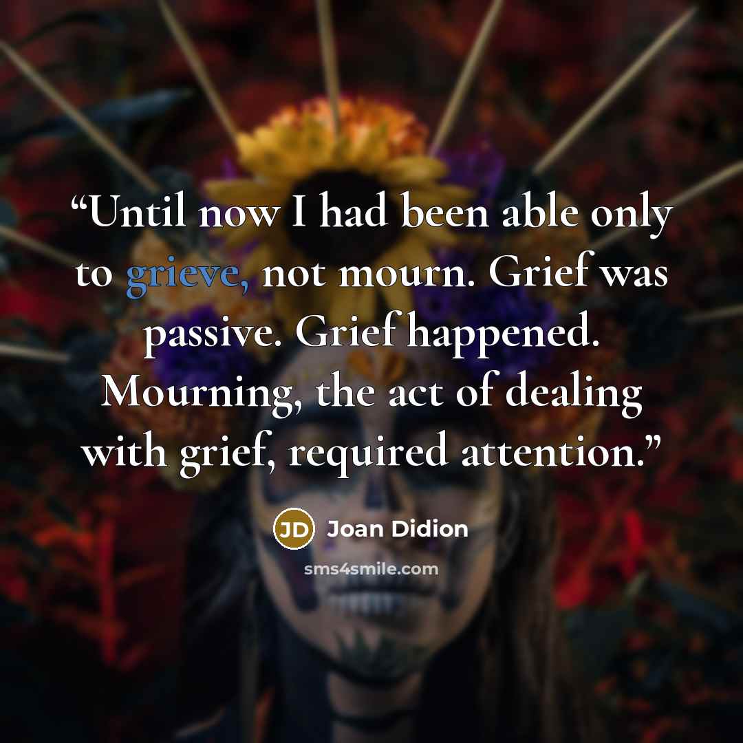 “Until now I had been able only to grieve, not mourn. Grief was passive. Grief happened. Mourning, the act of dealing with grief, required attention.” quote by Joan Didion
