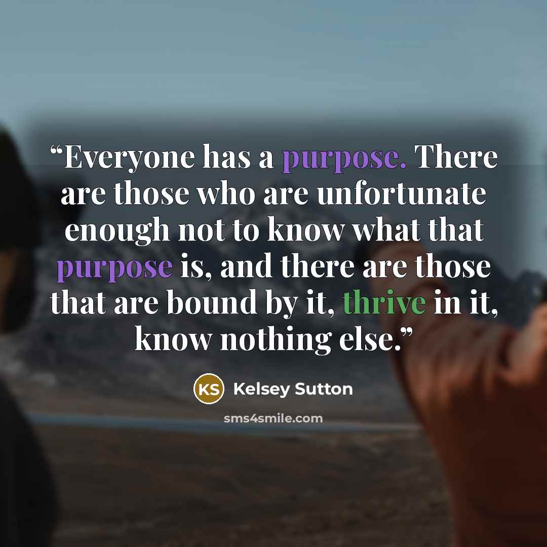“Everyone has a purpose. There are those who are unfortunate enough not to know what that purpose is, and there are those that are bound by it, thrive in it, know nothing else.” quote by Kelsey Sutton