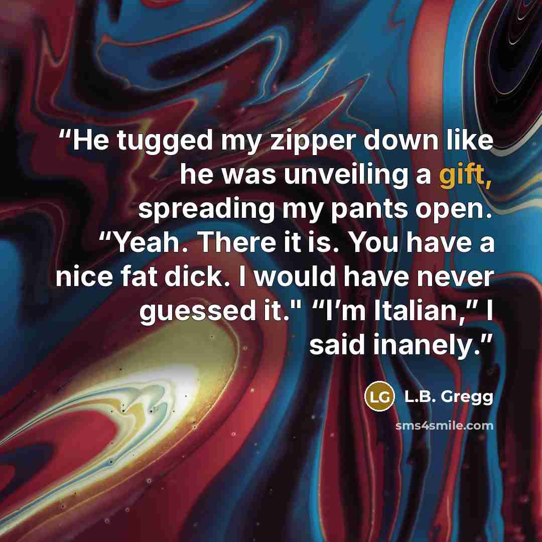 “He tugged my zipper down like he was unveiling a gift, spreading my pants open. “Yeah. There it is. You have a nice fat dick. I would have never guessed it." “I’m Italian,” I said inanely.” quote by L.B. Gregg