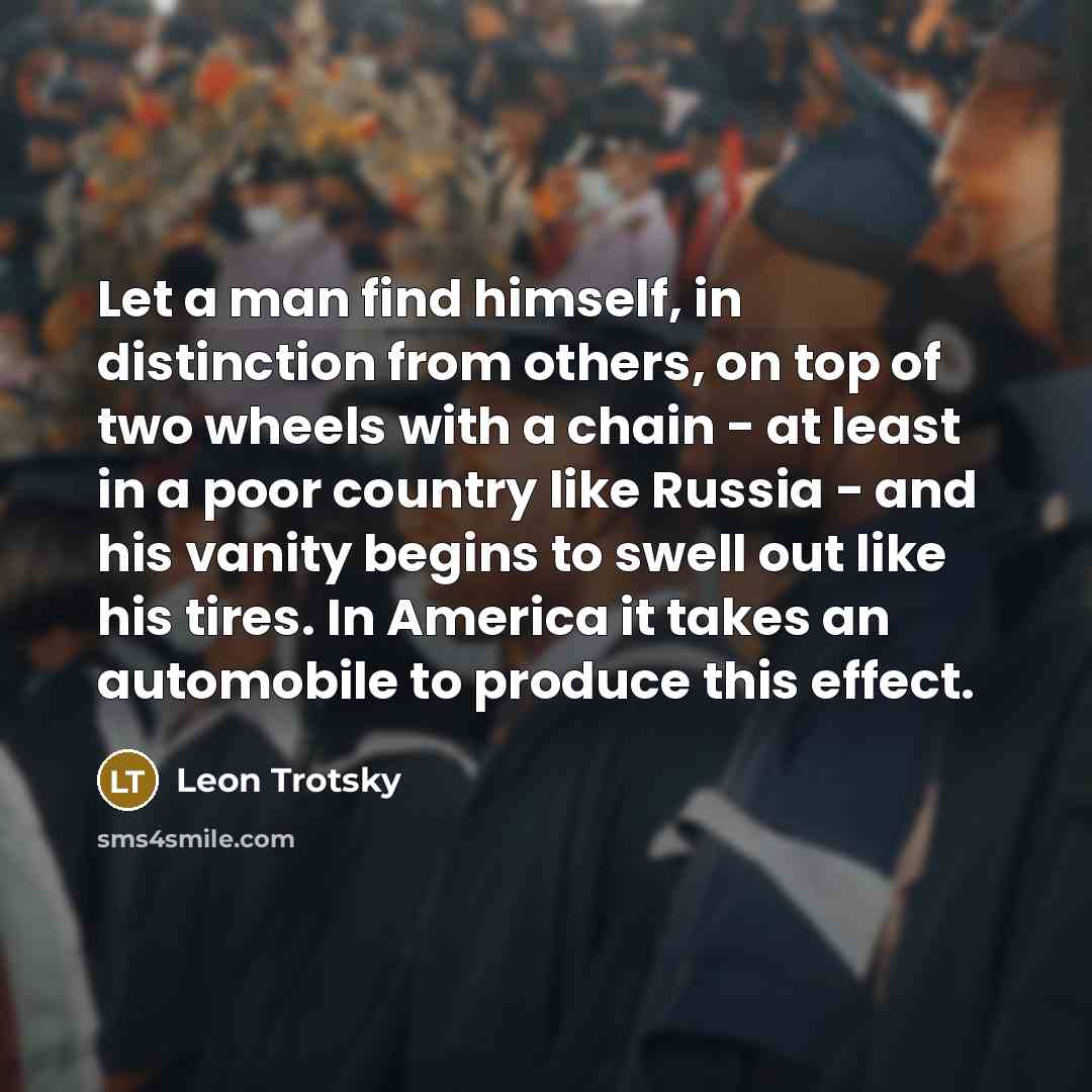 “Let a man find himself, in distinction from others, on top of two wheels with a chain - at least in a poor country like Russia - and his vanity begins to swell out like his tires. In America it takes an automobile to produce this effect.” quote by Leon Trotsky