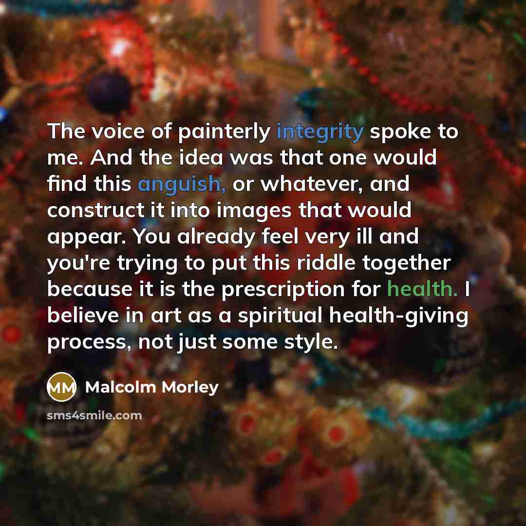 “The voice of painterly integrity spoke to me. And the idea was that one would find this anguish, or whatever, and construct it into images that would appear. You already feel very ill and you're trying to put this riddle together because it is the prescription for health. I believe in art as a…” quote by Malcolm Morley