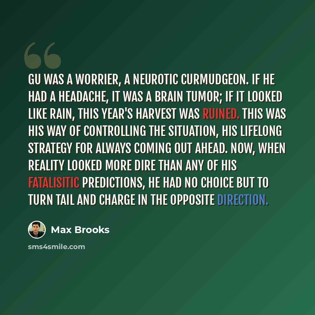 “Gu was a worrier, a neurotic curmudgeon. If he had a headache, it was a brain tumor; if it looked like rain, this year's harvest was ruined. This was his way of controlling the situation, his lifelong strategy for always coming out ahead. Now, when reality looked more dire than any of his…” quote by Max Brooks