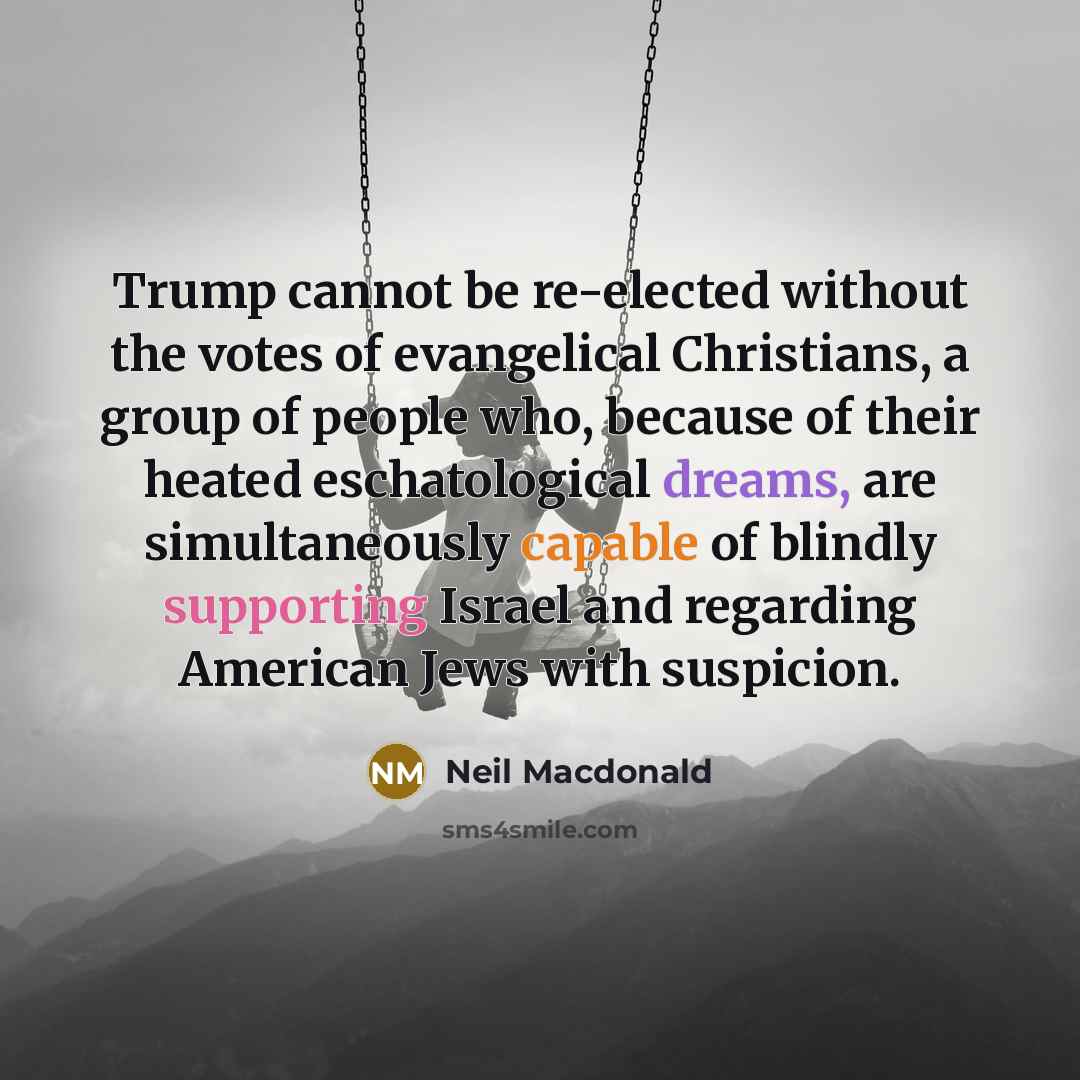 “Trump cannot be re-elected without the votes of evangelical Christians, a group of people who, because of their heated eschatological dreams, are simultaneously capable of blindly supporting Israel and regarding American Jews with suspicion.” quote by Neil Macdonald