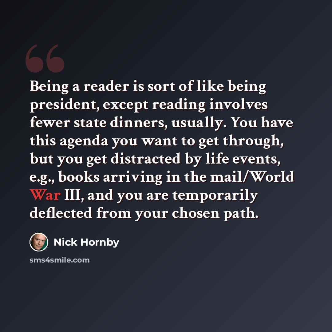 “Being a reader is sort of like being president, except reading involves fewer state dinners, usually. You have this agenda you want to get through, but you get distracted by life events, e.g., books arriving in the mail/World War III, and you are temporarily deflected from your chosen path.” quote by Nick Hornby