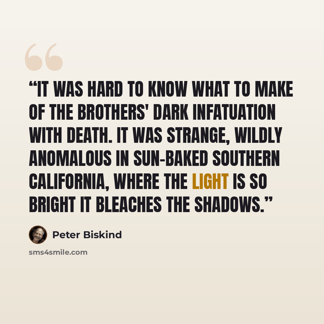 “It was hard to know what to make of the brothers' dark infatuation with death. It was strange, wildly anomalous in sun-baked Southern California, where the light is so bright it bleaches the shadows.” quote by Peter Biskind