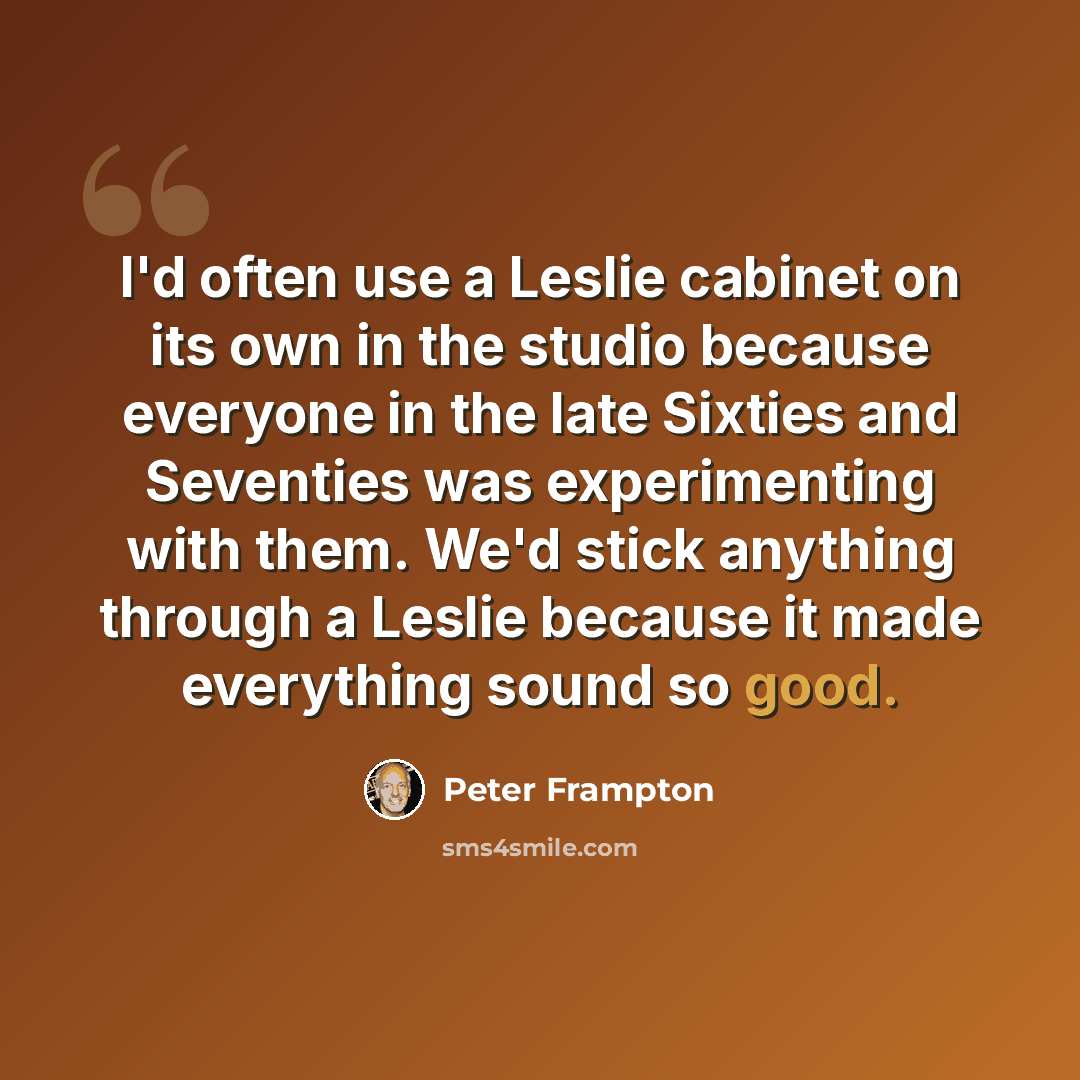 “I'd often use a Leslie cabinet on its own in the studio because everyone in the late Sixties and Seventies was experimenting with them. We'd stick anything through a Leslie because it made everything sound so good.” quote by Peter Frampton