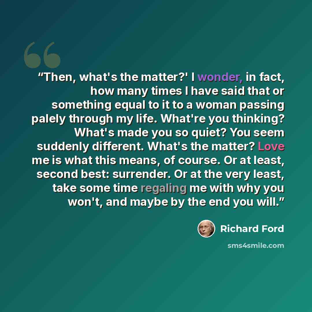 “Then, what's the matter?' I wonder, in fact, how many times I have said that or something equal to it to a woman passing palely through my life. What're you thinking? What's made you so quiet? You seem suddenly different. What's the matter? Love me is what this means, of course. Or at least…” quote by Richard Ford