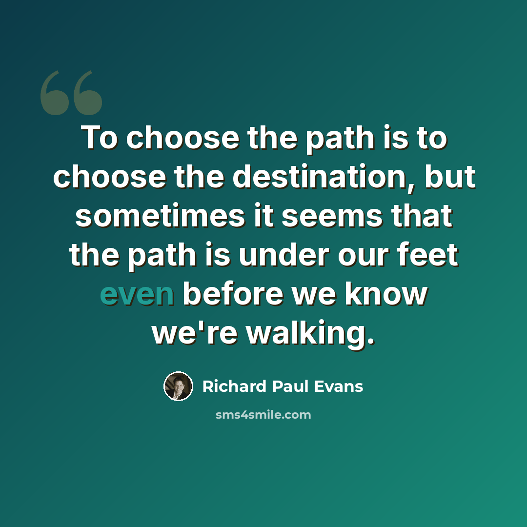 “To choose the path is to choose the destination, but sometimes it seems that the path is under our feet even before we know we're walking.” quote by Richard Paul Evans