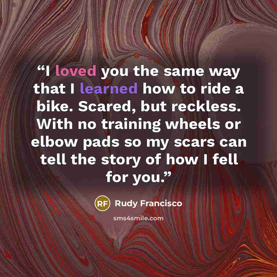“I loved you the same way that I learned how to ride a bike. Scared, but reckless. With no training wheels or elbow pads so my scars can tell the story of how I fell for you.” quote by Rudy Francisco