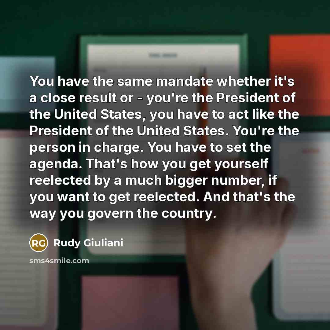 “You have the same mandate whether it's a close result or - you're the President of the United States, you have to act like the President of the United States. You're the person in charge. You have to set the agenda. That's how you get yourself reelected by a much bigger number, if you want to get…” quote by Rudy Giuliani