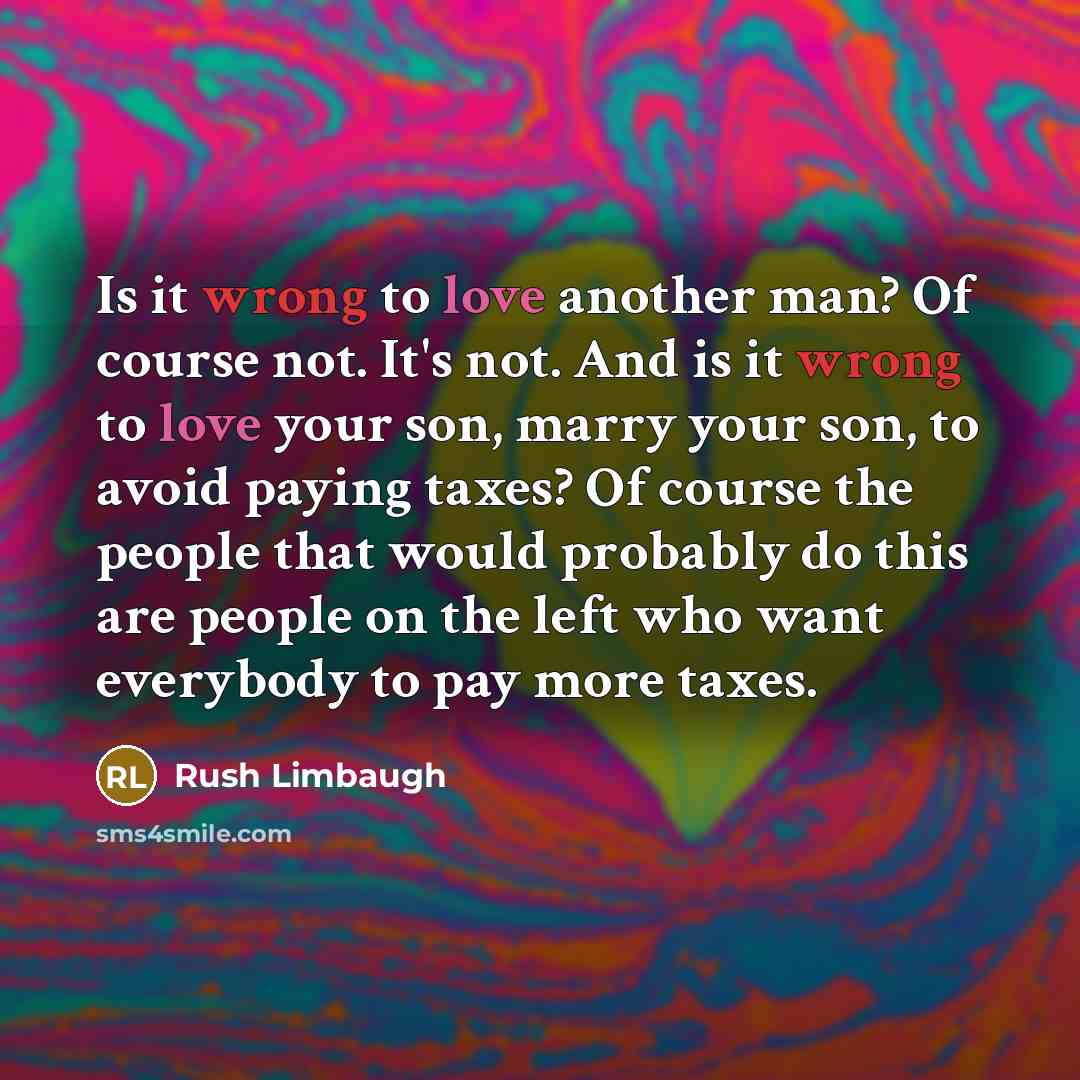 “Is it wrong to love another man? Of course not. It's not. And is it wrong to love your son, marry your son, to avoid paying taxes? Of course the people that would probably do this are people on the left who want everybody to pay more taxes.” quote by Rush Limbaugh