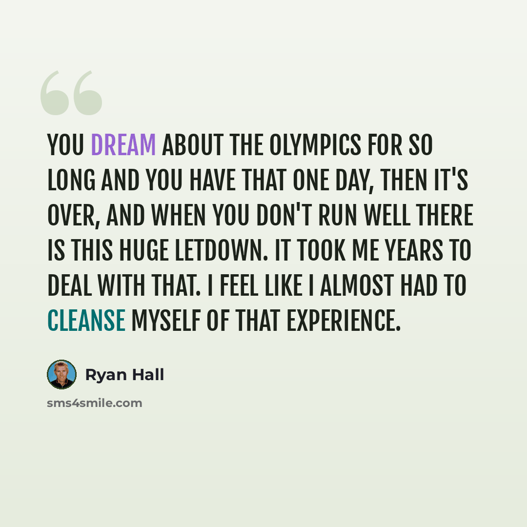 “You dream about the Olympics for so long and you have that one day, then it's over, and when you don't run well there is this huge letdown. It took me years to deal with that. I feel like I almost had to cleanse myself of that experience.” quote by Ryan Hall