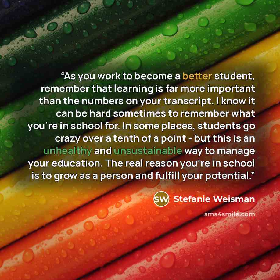 “As you work to become a better student, remember that learning is far more important than the numbers on your transcript. I know it can be hard sometimes to remember what you're in school for. In some places, students go crazy over a tenth of a point - but this is an unhealthy and unsustainable…” quote by Stefanie Weisman