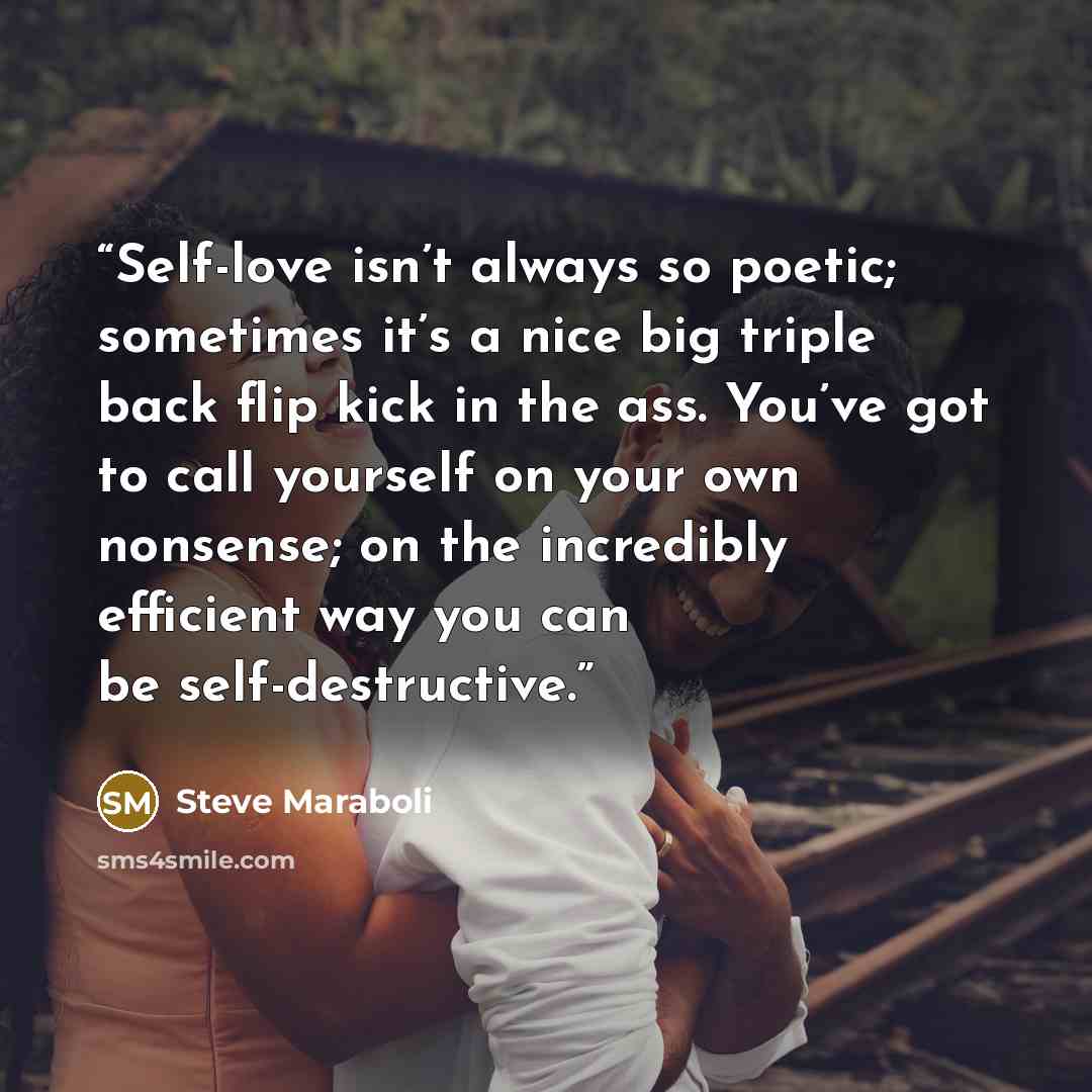 “Self-love isn’t always so poetic; sometimes it’s a nice big triple back flip kick in the ass. You’ve got to call yourself on your own nonsense; on the incredibly efficient way you can be self-destructive.” quote by Steve Maraboli