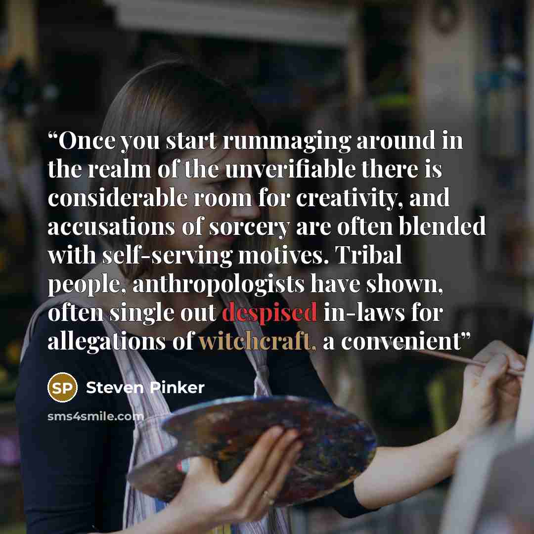 “Once you start rummaging around in the realm of the unverifiable there is considerable room for creativity, and accusations of sorcery are often blended with self-serving motives. Tribal people, anthropologists have shown, often single out despised in-laws for allegations of witchcraft, a convenient” quote by Steven Pinker