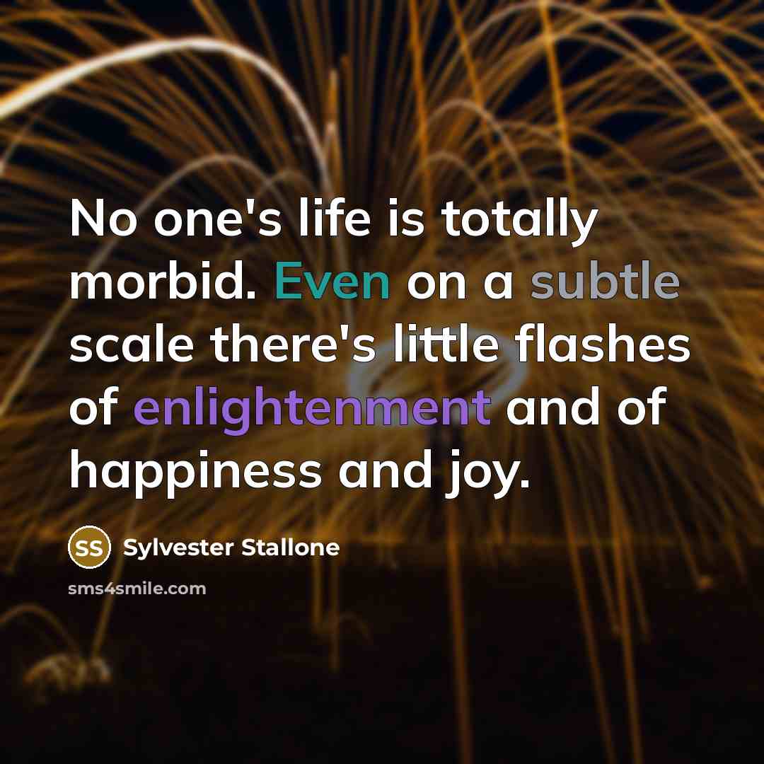“No one's life is totally morbid. Even on a subtle scale there's little flashes of enlightenment and of happiness and joy.” quote by Sylvester Stallone