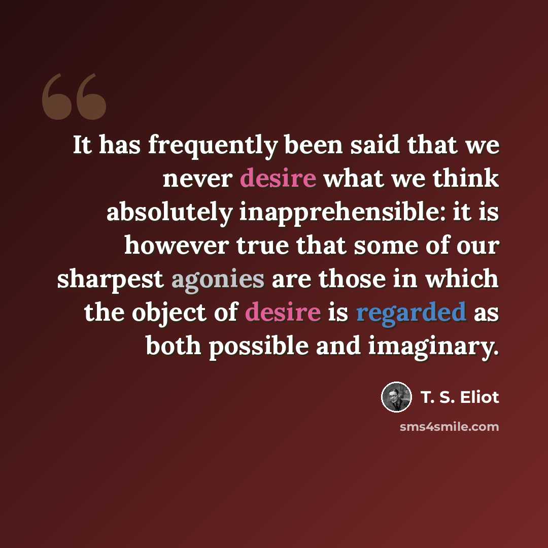 “It has frequently been said that we never desire what we think absolutely inapprehensible: it is however true that some of our sharpest agonies are those in which the object of desire is regarded as both possible and imaginary.” quote by T. S. Eliot