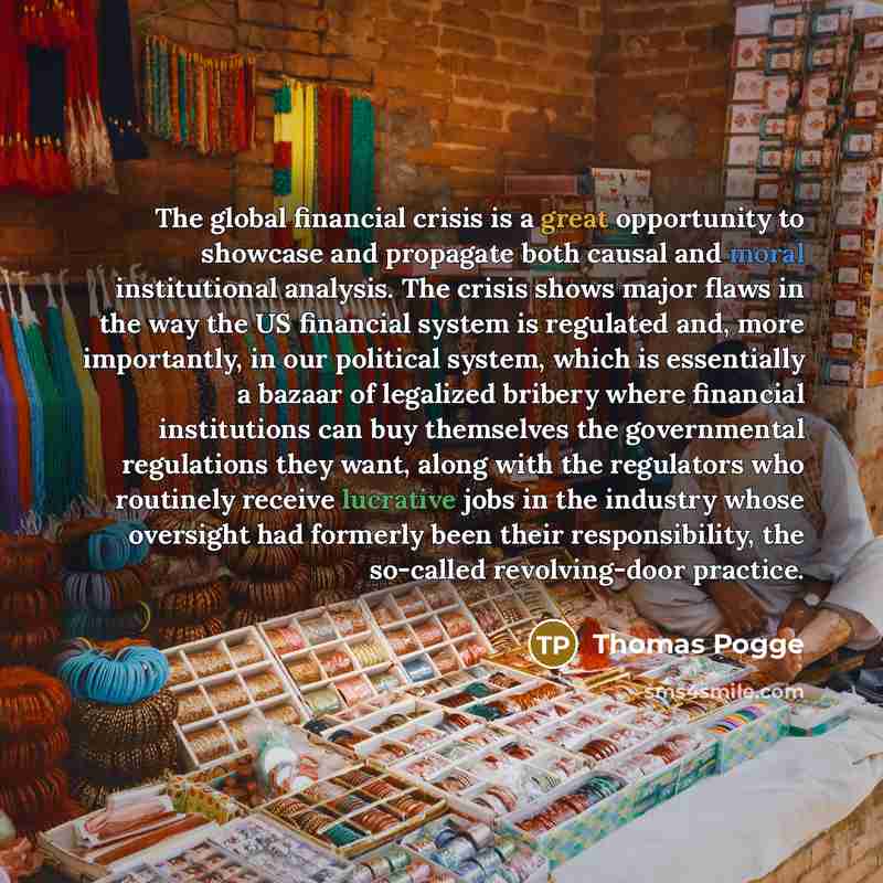 “The global financial crisis is a great opportunity to showcase and propagate both causal and moral institutional analysis. The crisis shows major flaws in the way the US financial system is regulated and, more importantly, in our political system, which is essentially a bazaar of legalized bribery…” quote by Thomas Pogge