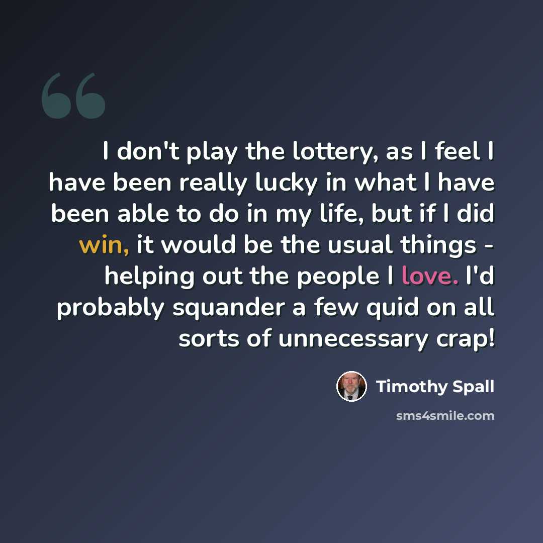 “I don't play the lottery, as I feel I have been really lucky in what I have been able to do in my life, but if I did win, it would be the usual things - helping out the people I love. I'd probably squander a few quid on all sorts of unnecessary crap!” quote by Timothy Spall