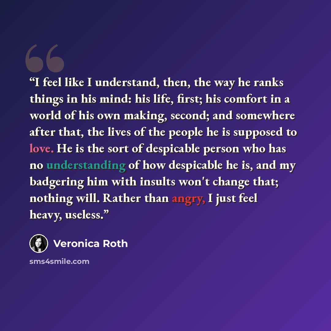 “I feel like I understand, then, the way he ranks things in his mind: his life, first; his comfort in a world of his own making, second; and somewhere after that, the lives of the people he is supposed to love. He is the sort of despicable person who has no understanding of how despicable he is…” quote by Veronica Roth