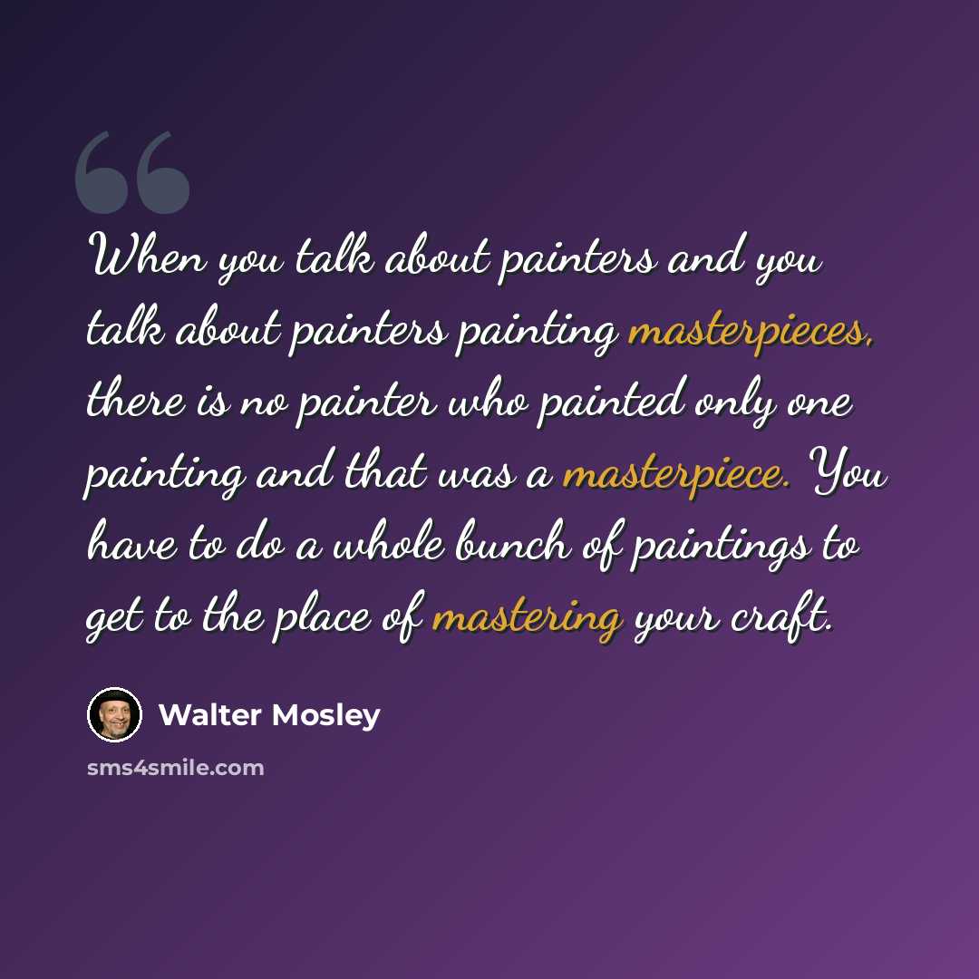 “When you talk about painters and you talk about painters painting masterpieces, there is no painter who painted only one painting and that was a masterpiece. You have to do a whole bunch of paintings to get to the place of mastering your craft.” quote by Walter Mosley
