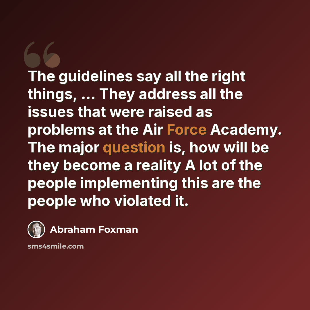 “The guidelines say all the right things, ... They address all the issues that were raised as problems at the Air Force Academy. The major question is, how will be they become a reality A lot of the people implementing this are the people who violated it.” quote by Abraham Foxman