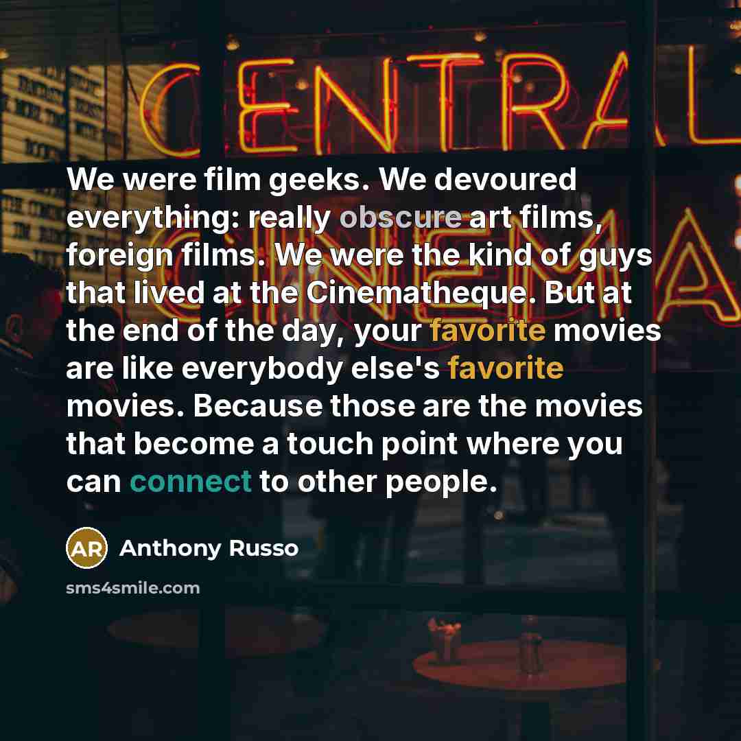 “We were film geeks. We devoured everything: really obscure art films, foreign films. We were the kind of guys that lived at the Cinematheque. But at the end of the day, your favorite movies are like everybody else's favorite movies. Because those are the movies that become a touch point where you…” quote by Anthony Russo