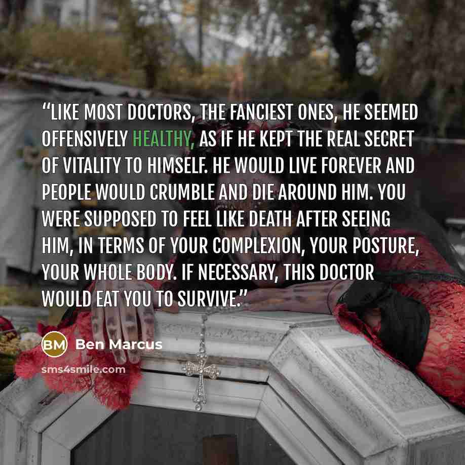 “Like most doctors, the fanciest ones, he seemed offensively healthy, as if he kept the real secret of vitality to himself. He would live forever and people would crumble and die around him. You were supposed to feel like death after seeing him, in terms of your complexion, your posture, your whole…” quote by Ben Marcus
