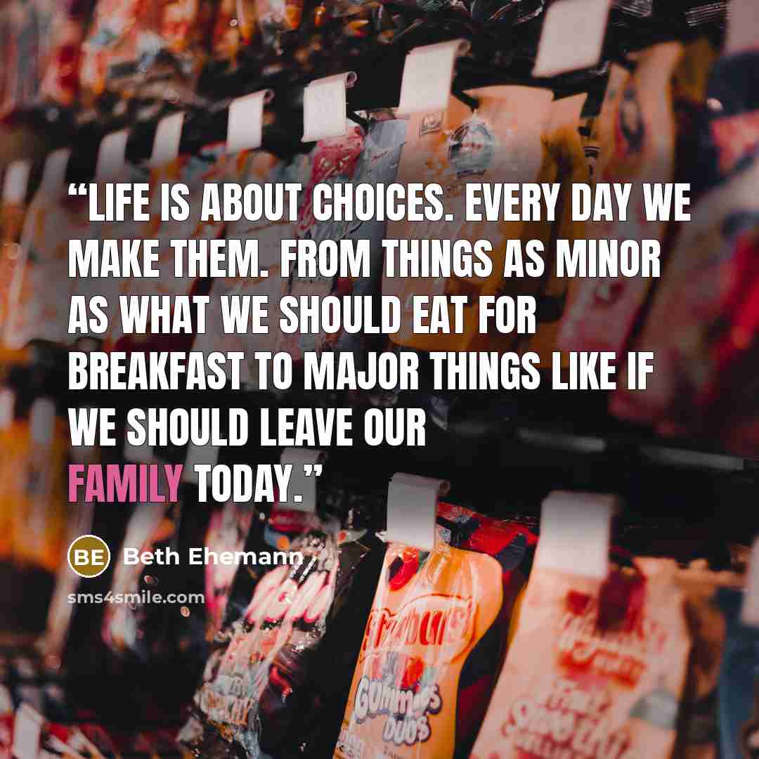 “Life is about choices. Every day we make them. From things as minor as what we should eat for breakfast to major things like if we should leave our family today.” quote by Beth Ehemann