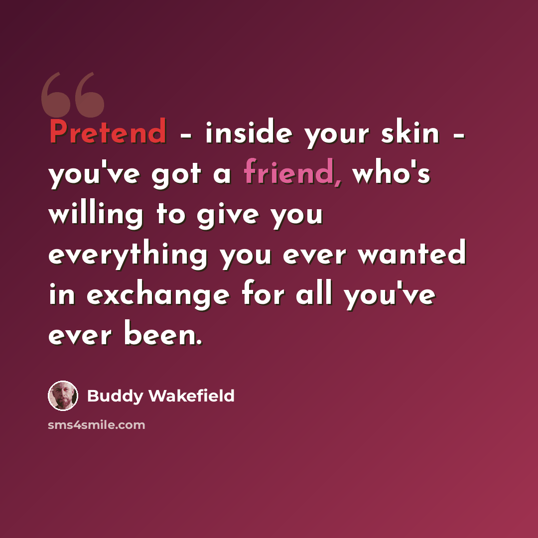 “Pretend – inside your skin – you've got a friend, who's willing to give you everything you ever wanted in exchange for all you've ever been.” quote by Buddy Wakefield