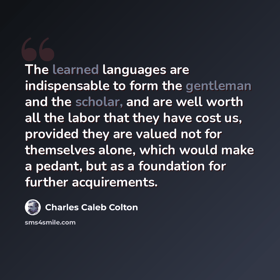 “The learned languages are indispensable to form the gentleman and the scholar, and are well worth all the labor that they have cost us, provided they are valued not for themselves alone, which would make a pedant, but as a foundation for further acquirements.” quote by Charles Caleb Colton