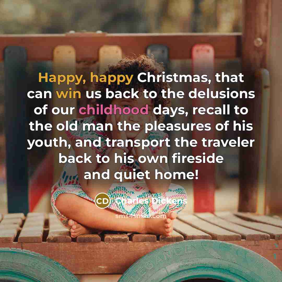 “Happy, happy Christmas, that can win us back to the delusions of our childhood days, recall to the old man the pleasures of his youth, and transport the traveler back to his own fireside and quiet home!” quote by Charles Dickens
