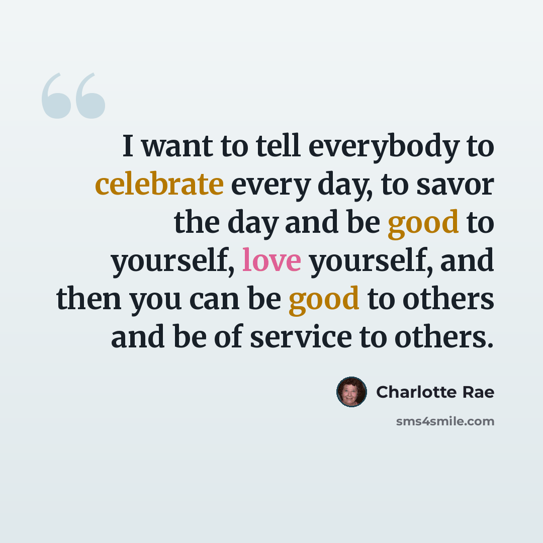 “I want to tell everybody to celebrate every day, to savor the day and be good to yourself, love yourself, and then you can be good to others and be of service to others.” quote by Charlotte Rae