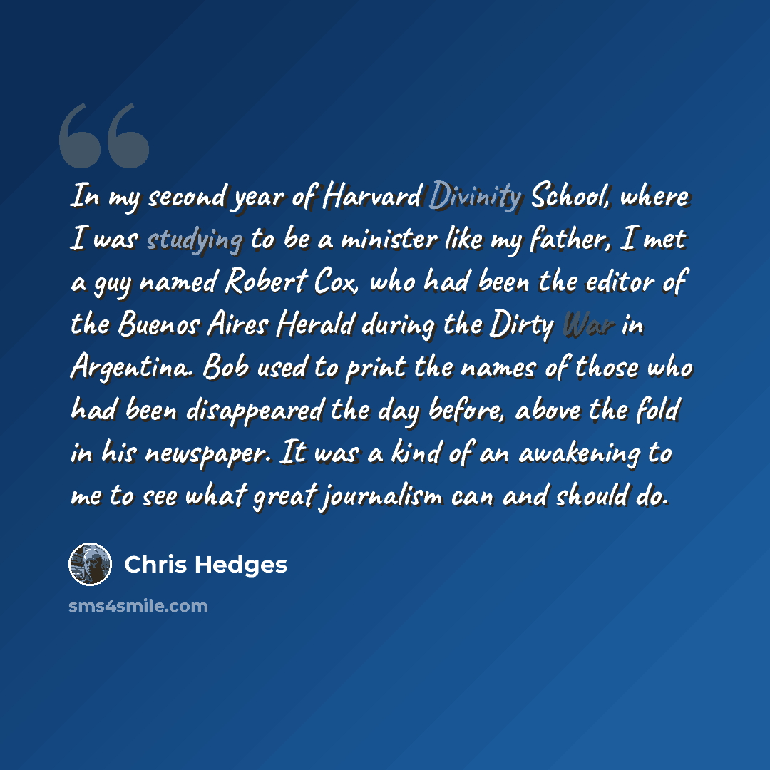 “In my second year of Harvard Divinity School, where I was studying to be a minister like my father, I met a guy named Robert Cox, who had been the editor of the Buenos Aires Herald during the Dirty War in Argentina. Bob used to print the names of those who had been disappeared the day before…” quote by Chris Hedges