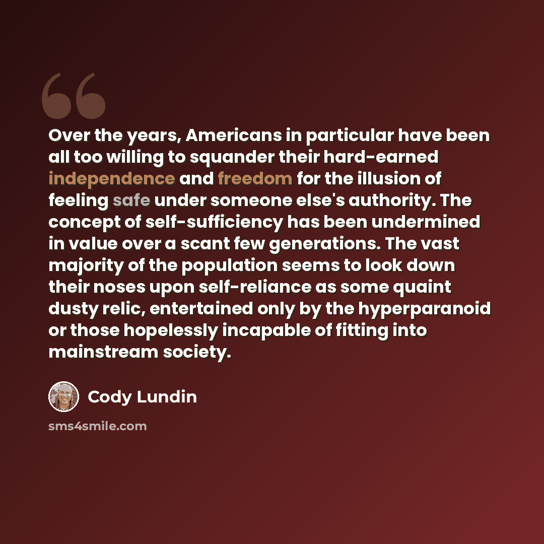 “Over the years, Americans in particular have been all too willing to squander their hard-earned independence and freedom for the illusion of feeling safe under someone else's authority. The concept of self-sufficiency has been undermined in value over a scant few generations. The vast majority of…” quote by Cody Lundin