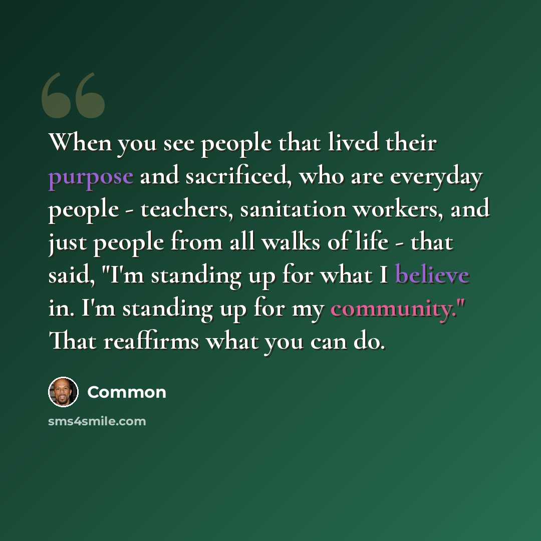 “When you see people that lived their purpose and sacrificed, who are everyday people - teachers, sanitation workers, and just people from all walks of life - that said, "I'm standing up for what I believe in. I'm standing up for my community." That reaffirms what you can do.” quote by Common