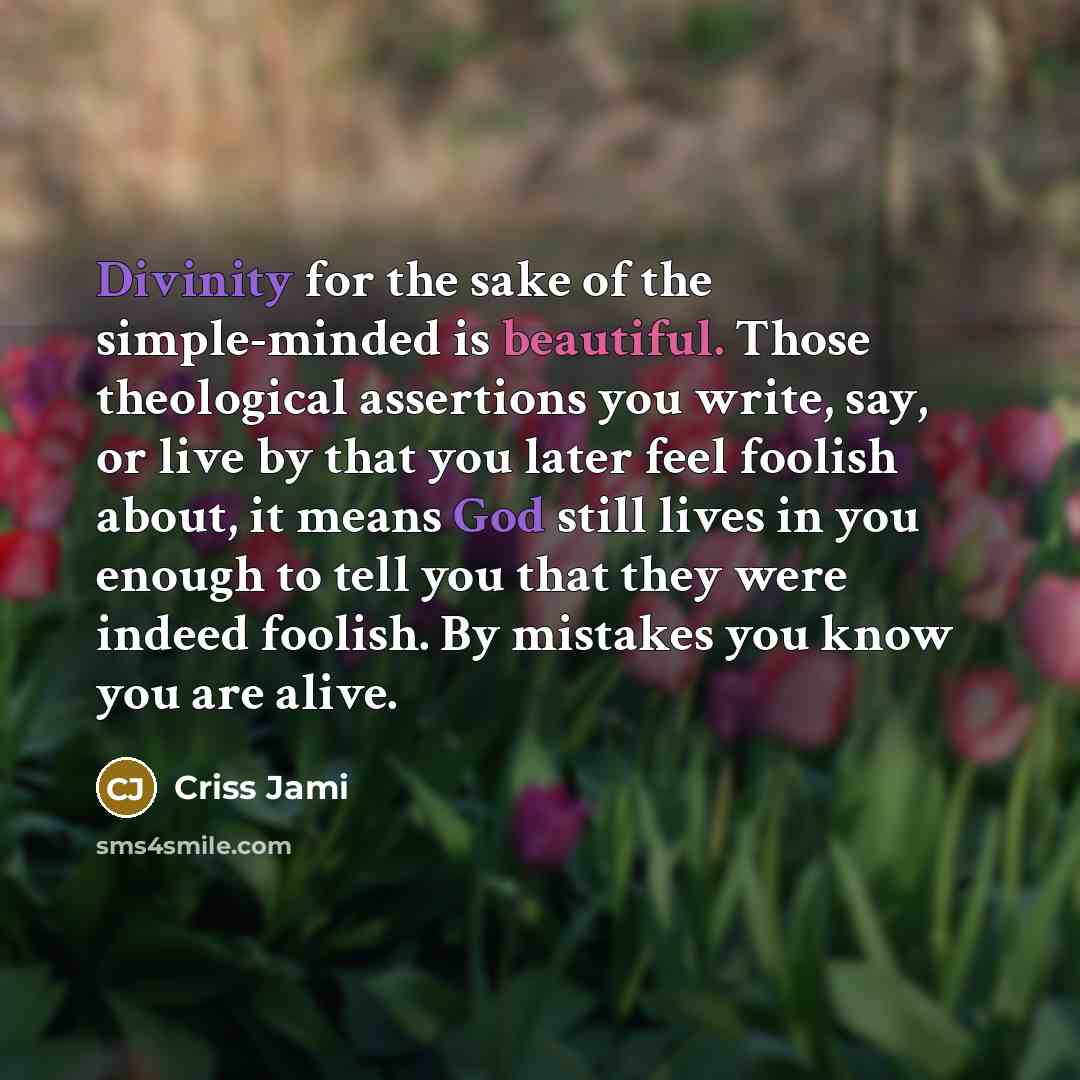 “Divinity for the sake of the simple-minded is beautiful. Those theological assertions you write, say, or live by that you later feel foolish about, it means God still lives in you enough to tell you that they were indeed foolish. By mistakes you know you are alive.” quote by Criss Jami