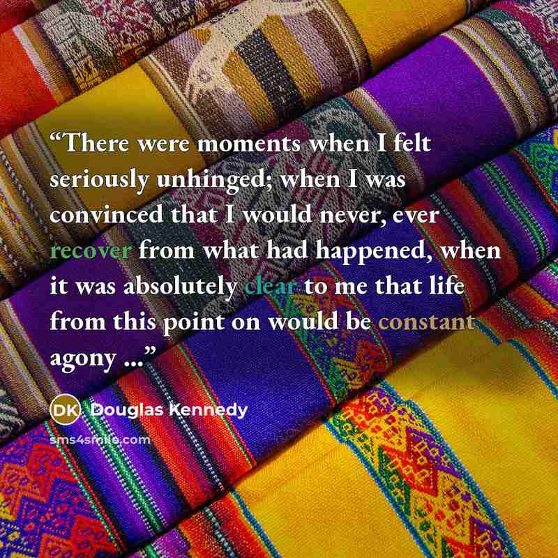 “There were moments when I felt seriously unhinged; when I was convinced that I would never, ever recover from what had happened, when it was absolutely clear to me that life from this point on would be constant agony ...” quote by Douglas Kennedy