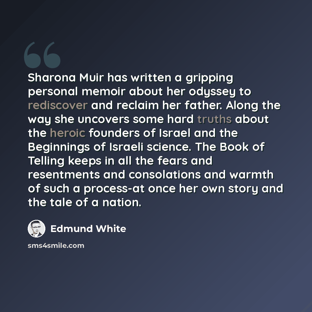 “Sharona Muir has written a gripping personal memoir about her odyssey to rediscover and reclaim her father. Along the way she uncovers some hard truths about the heroic founders of Israel and the Beginnings of Israeli science. The Book of Telling keeps in all the fears and resentments and…” quote by Edmund White