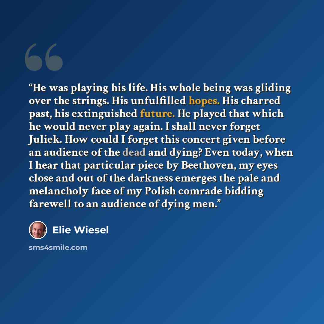 “He was playing his life. His whole being was gliding over the strings. His unfulfilled hopes. His charred past, his extinguished future. He played that which he would never play again. I shall never forget Juliek. How could I forget this concert given before an audience of the dead and dying? Even…” quote by Elie Wiesel