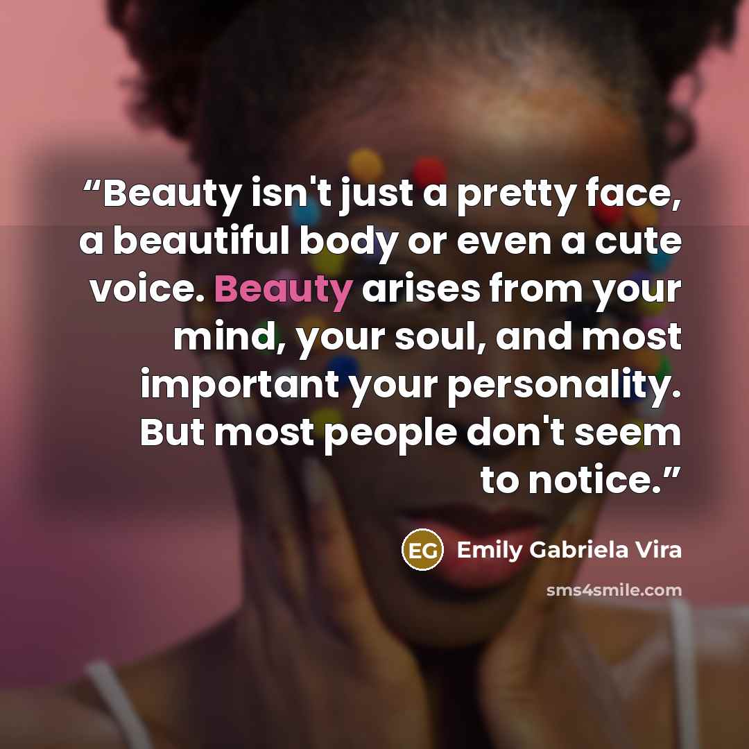 “Beauty isn't just a pretty face, a beautiful body or even a cute voice. Beauty arises from your mind, your soul, and most important your personality. But most people don't seem to notice.” quote by Emily Gabriela Vira