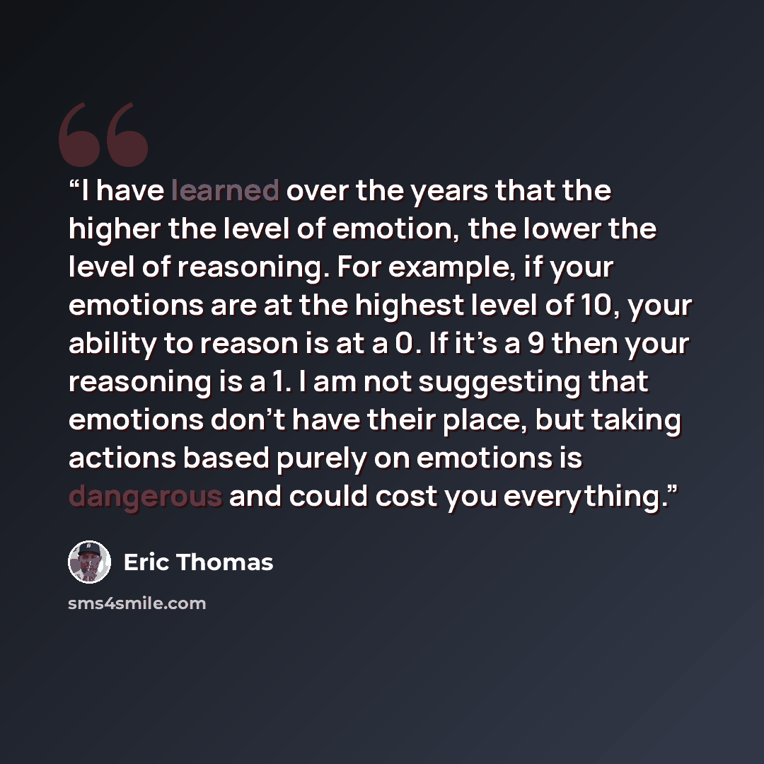 “I have learned over the years that the higher the level of emotion, the lower the level of reasoning. For example, if your emotions are at the highest level of 10, your ability to reason is at a 0. If it’s a 9 then your reasoning is a 1. I am not suggesting that emotions don’t have their place…” quote by Eric Thomas