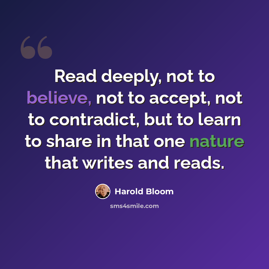 “Read deeply, not to believe, not to accept, not to contradict, but to learn to share in that one nature that writes and reads.” quote by Harold Bloom