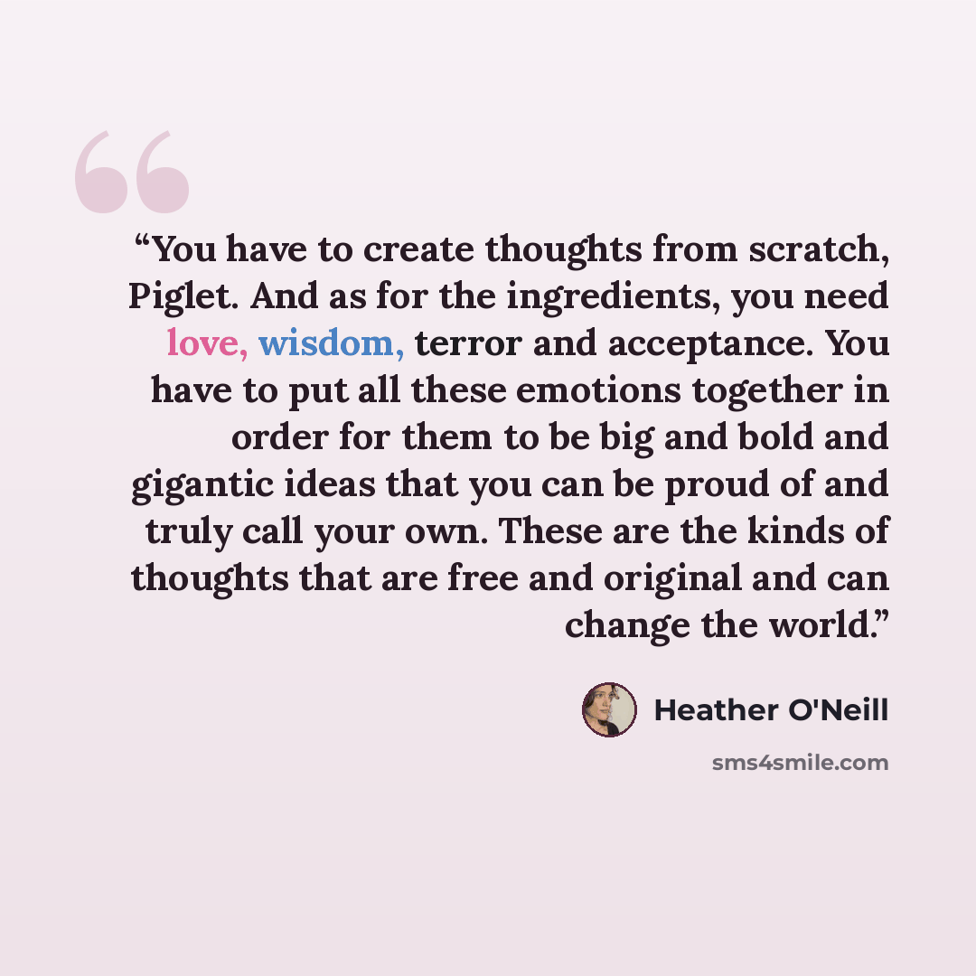 “You have to create thoughts from scratch, Piglet. And as for the ingredients, you need love, wisdom, terror and acceptance. You have to put all these emotions together in order for them to be big and bold and gigantic ideas that you can be proud of and truly call your own. These are the kinds of…” quote by Heather O'Neill