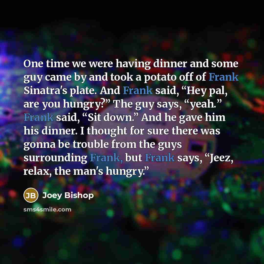 “One time we were having dinner and some guy came by and took a potato off of Frank Sinatra's plate. And Frank said, “Hey pal, are you hungry?” The guy says, “yeah.” Frank said, “Sit down.” And he gave him his dinner. I thought for sure there was gonna be trouble from the guys surrounding Frank…” quote by Joey Bishop