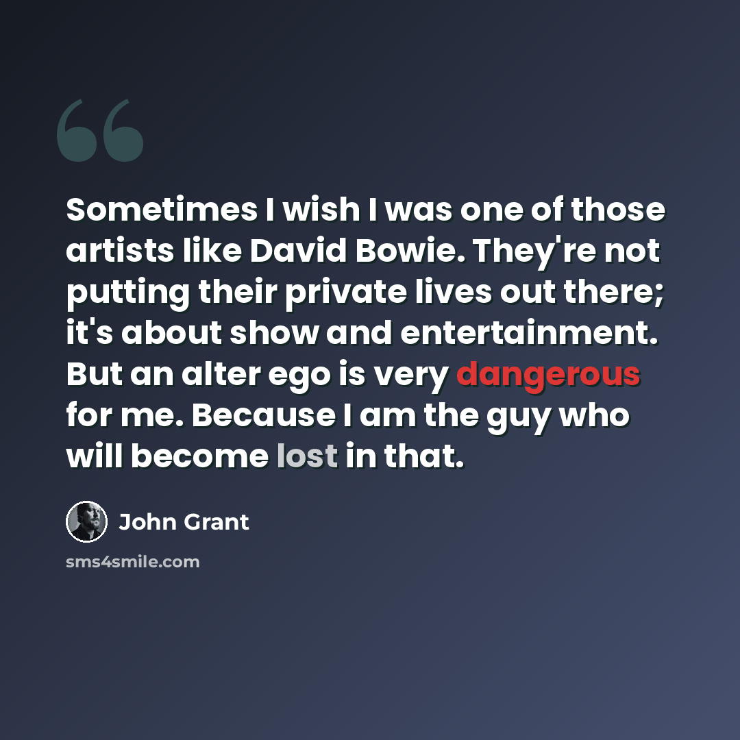 “Sometimes I wish I was one of those artists like David Bowie. They're not putting their private lives out there; it's about show and entertainment. But an alter ego is very dangerous for me. Because I am the guy who will become lost in that.” quote by John Grant