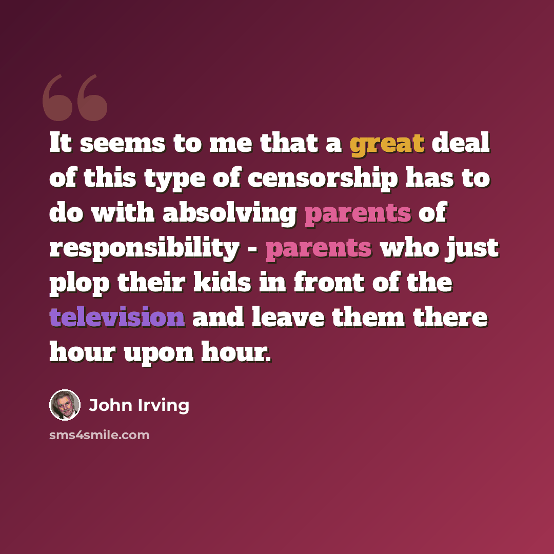 “It seems to me that a great deal of this type of censorship has to do with absolving parents of responsibility - parents who just plop their kids in front of the television and leave them there hour upon hour.” quote by John Irving